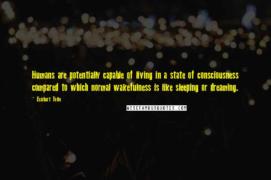 Eckhart Tolle Quotes: Humans are potentially capable of living in a state of consciousness compared to which normal wakefulness is like sleeping or dreaming.