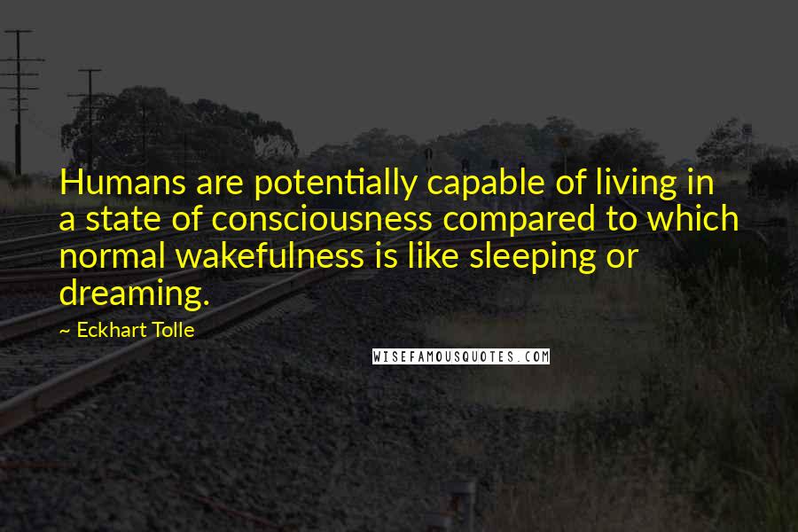 Eckhart Tolle Quotes: Humans are potentially capable of living in a state of consciousness compared to which normal wakefulness is like sleeping or dreaming.