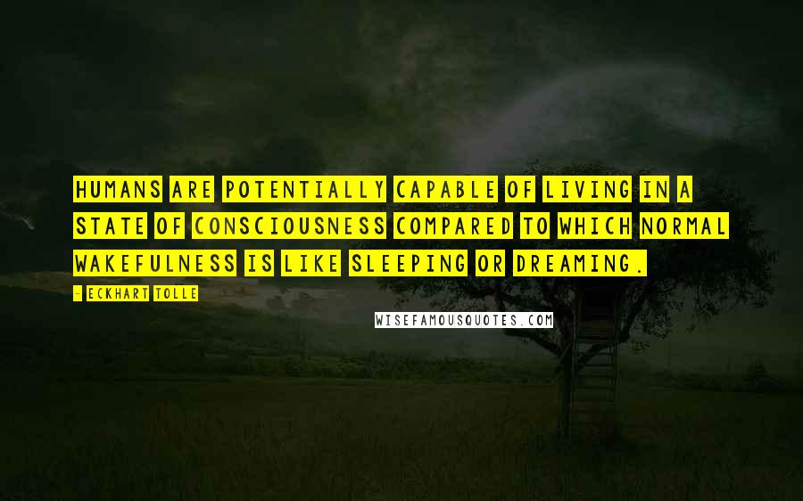 Eckhart Tolle Quotes: Humans are potentially capable of living in a state of consciousness compared to which normal wakefulness is like sleeping or dreaming.