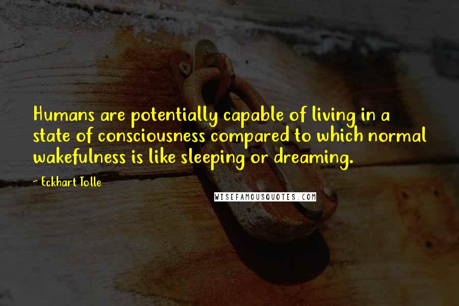 Eckhart Tolle Quotes: Humans are potentially capable of living in a state of consciousness compared to which normal wakefulness is like sleeping or dreaming.