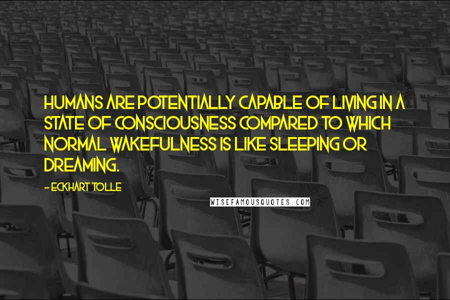 Eckhart Tolle Quotes: Humans are potentially capable of living in a state of consciousness compared to which normal wakefulness is like sleeping or dreaming.