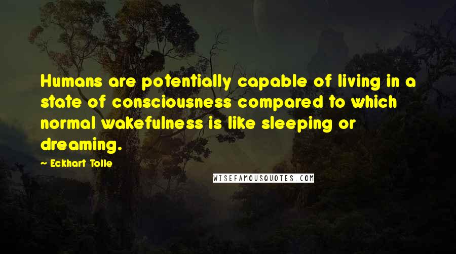 Eckhart Tolle Quotes: Humans are potentially capable of living in a state of consciousness compared to which normal wakefulness is like sleeping or dreaming.