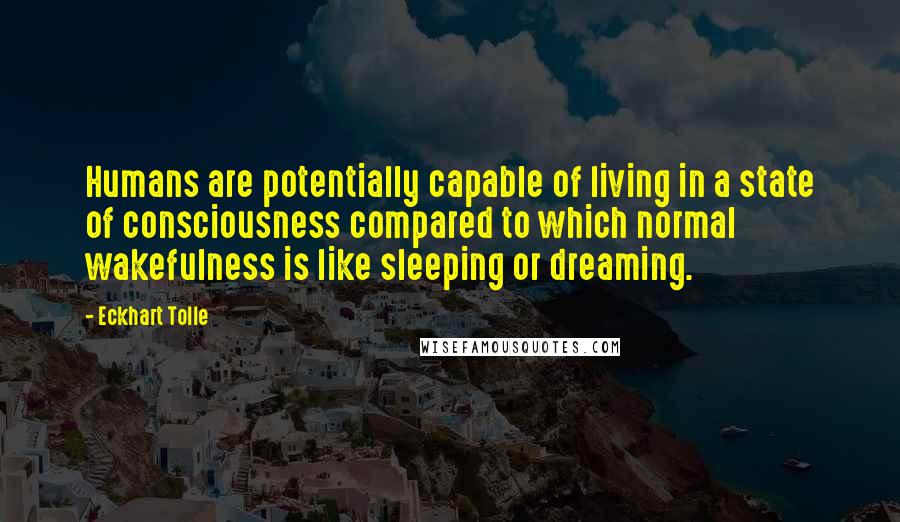 Eckhart Tolle Quotes: Humans are potentially capable of living in a state of consciousness compared to which normal wakefulness is like sleeping or dreaming.
