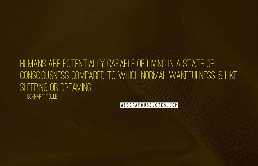 Eckhart Tolle Quotes: Humans are potentially capable of living in a state of consciousness compared to which normal wakefulness is like sleeping or dreaming.