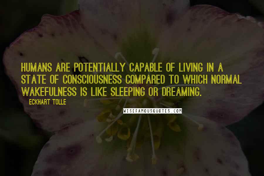 Eckhart Tolle Quotes: Humans are potentially capable of living in a state of consciousness compared to which normal wakefulness is like sleeping or dreaming.