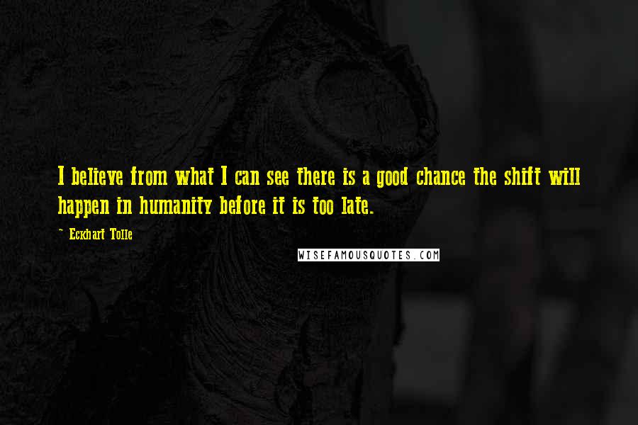 Eckhart Tolle Quotes: I believe from what I can see there is a good chance the shift will happen in humanity before it is too late.