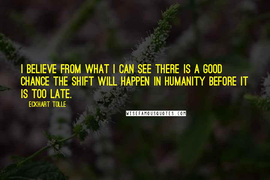 Eckhart Tolle Quotes: I believe from what I can see there is a good chance the shift will happen in humanity before it is too late.