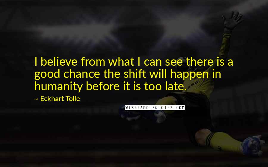 Eckhart Tolle Quotes: I believe from what I can see there is a good chance the shift will happen in humanity before it is too late.