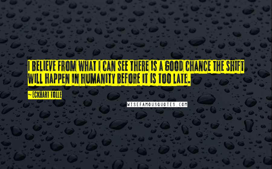 Eckhart Tolle Quotes: I believe from what I can see there is a good chance the shift will happen in humanity before it is too late.