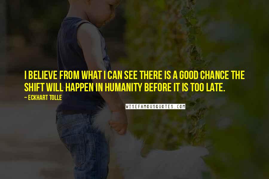 Eckhart Tolle Quotes: I believe from what I can see there is a good chance the shift will happen in humanity before it is too late.