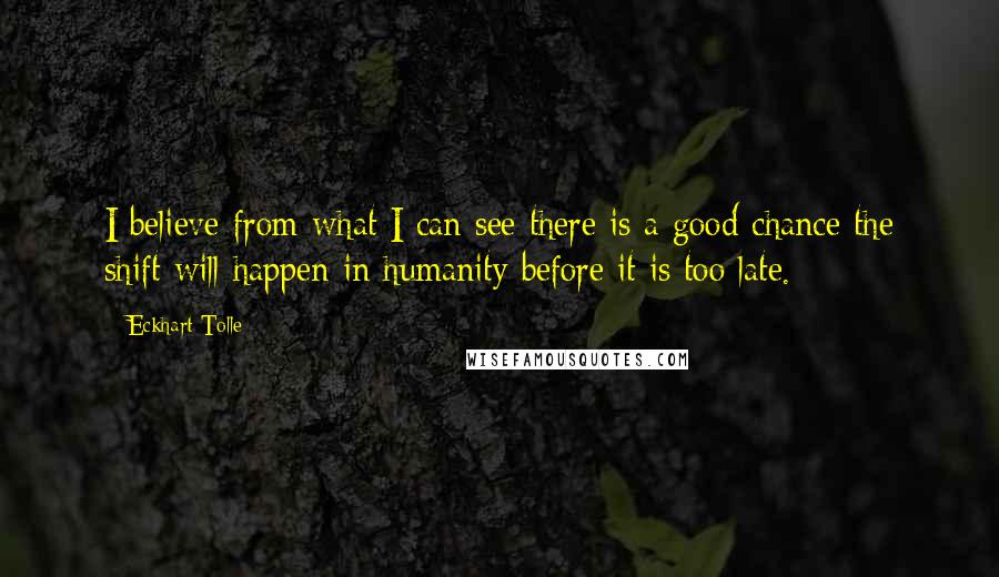 Eckhart Tolle Quotes: I believe from what I can see there is a good chance the shift will happen in humanity before it is too late.