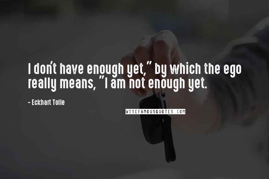 Eckhart Tolle Quotes: I don't have enough yet," by which the ego really means, "I am not enough yet.