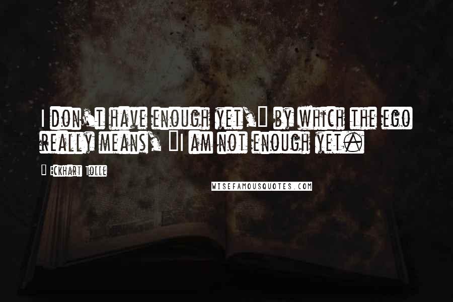 Eckhart Tolle Quotes: I don't have enough yet," by which the ego really means, "I am not enough yet.