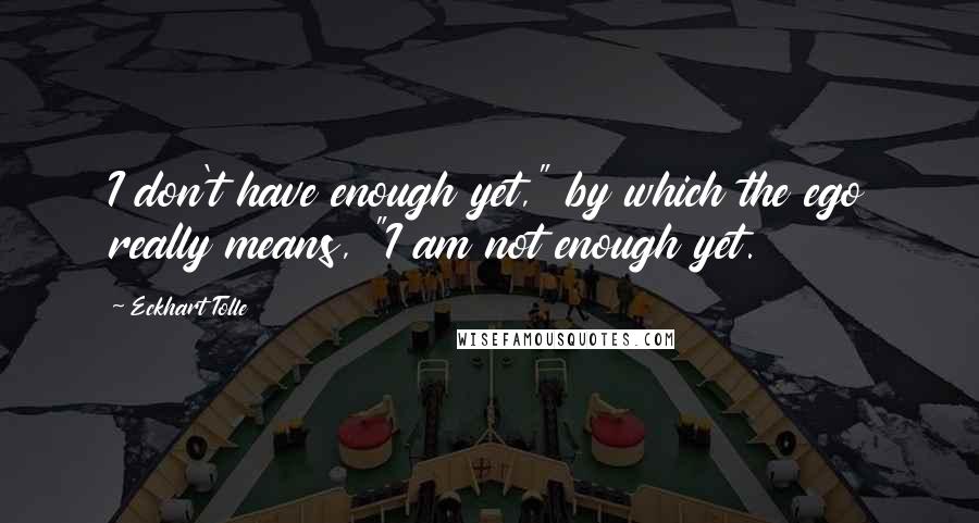 Eckhart Tolle Quotes: I don't have enough yet," by which the ego really means, "I am not enough yet.