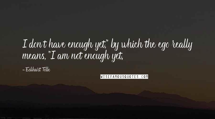 Eckhart Tolle Quotes: I don't have enough yet," by which the ego really means, "I am not enough yet.