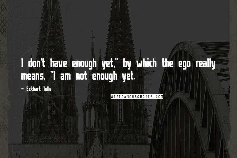 Eckhart Tolle Quotes: I don't have enough yet," by which the ego really means, "I am not enough yet.