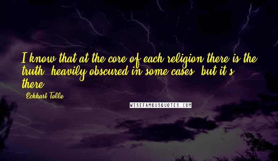 Eckhart Tolle Quotes: I know that at the core of each religion there is the truth, heavily obscured in some cases, but it's there.