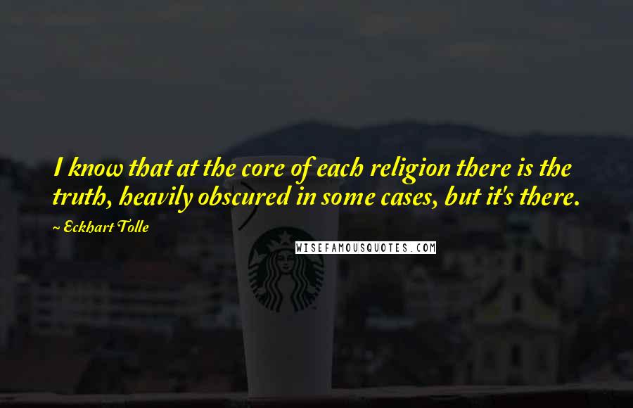 Eckhart Tolle Quotes: I know that at the core of each religion there is the truth, heavily obscured in some cases, but it's there.