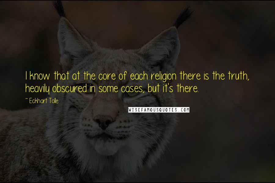 Eckhart Tolle Quotes: I know that at the core of each religion there is the truth, heavily obscured in some cases, but it's there.