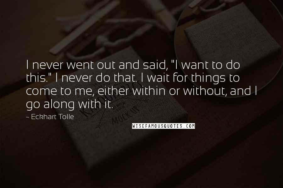 Eckhart Tolle Quotes: I never went out and said, "I want to do this." I never do that. I wait for things to come to me, either within or without, and I go along with it.