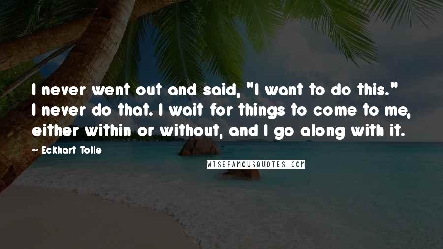 Eckhart Tolle Quotes: I never went out and said, "I want to do this." I never do that. I wait for things to come to me, either within or without, and I go along with it.