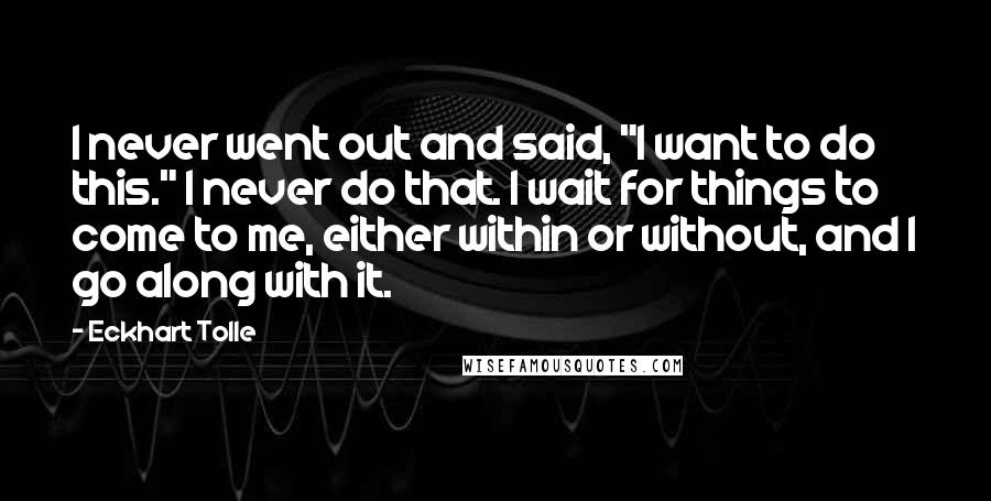 Eckhart Tolle Quotes: I never went out and said, "I want to do this." I never do that. I wait for things to come to me, either within or without, and I go along with it.