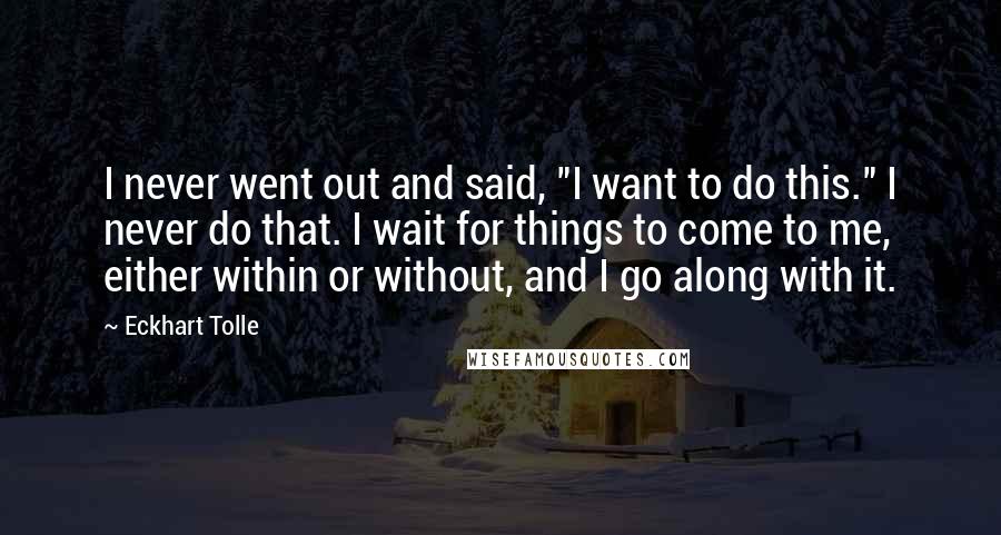 Eckhart Tolle Quotes: I never went out and said, "I want to do this." I never do that. I wait for things to come to me, either within or without, and I go along with it.