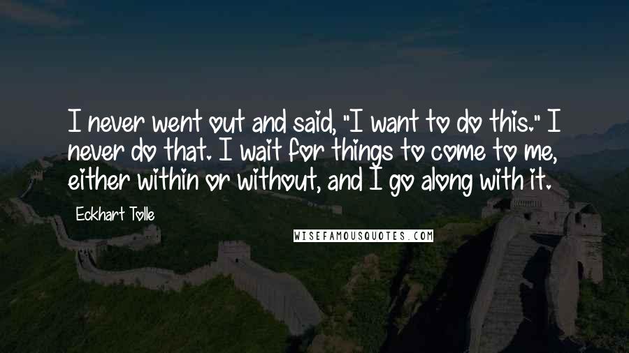 Eckhart Tolle Quotes: I never went out and said, "I want to do this." I never do that. I wait for things to come to me, either within or without, and I go along with it.