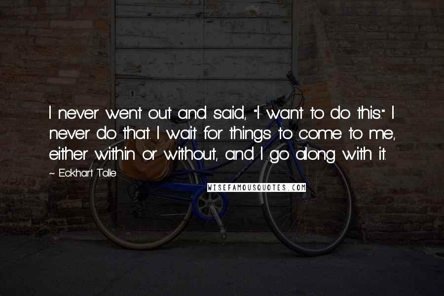 Eckhart Tolle Quotes: I never went out and said, "I want to do this." I never do that. I wait for things to come to me, either within or without, and I go along with it.