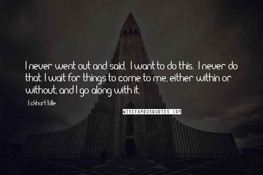 Eckhart Tolle Quotes: I never went out and said, "I want to do this." I never do that. I wait for things to come to me, either within or without, and I go along with it.