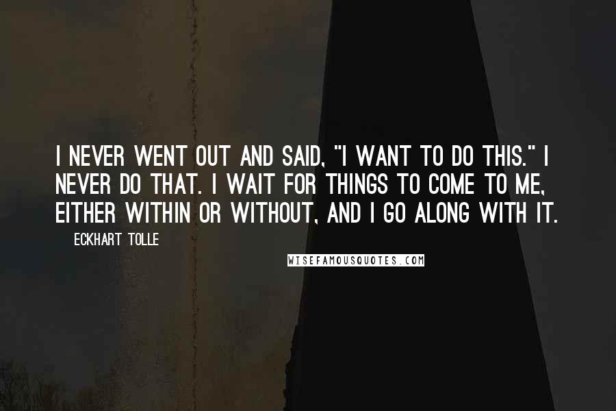 Eckhart Tolle Quotes: I never went out and said, "I want to do this." I never do that. I wait for things to come to me, either within or without, and I go along with it.