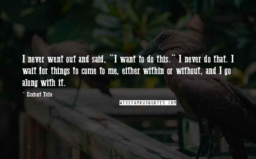 Eckhart Tolle Quotes: I never went out and said, "I want to do this." I never do that. I wait for things to come to me, either within or without, and I go along with it.