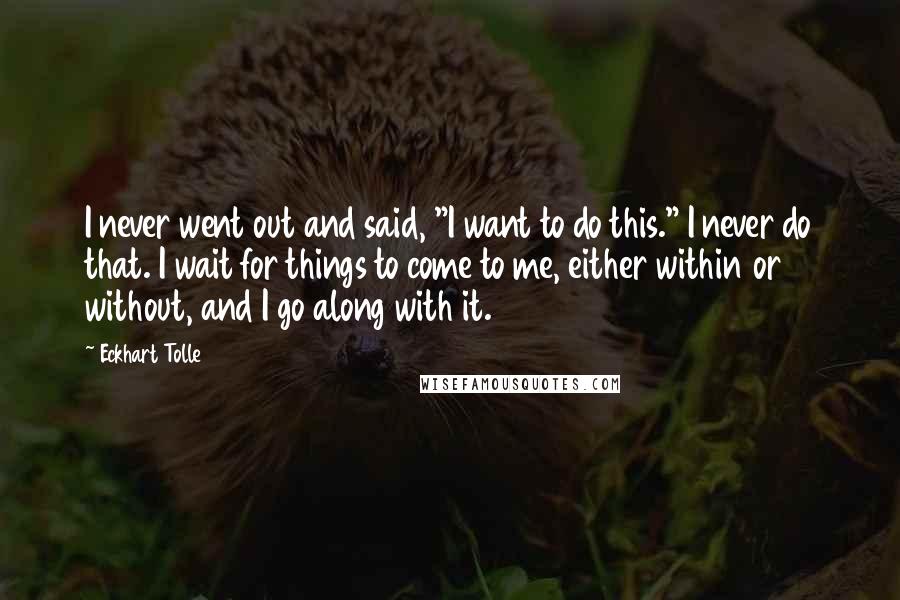 Eckhart Tolle Quotes: I never went out and said, "I want to do this." I never do that. I wait for things to come to me, either within or without, and I go along with it.