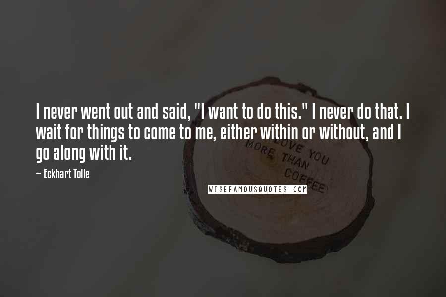 Eckhart Tolle Quotes: I never went out and said, "I want to do this." I never do that. I wait for things to come to me, either within or without, and I go along with it.