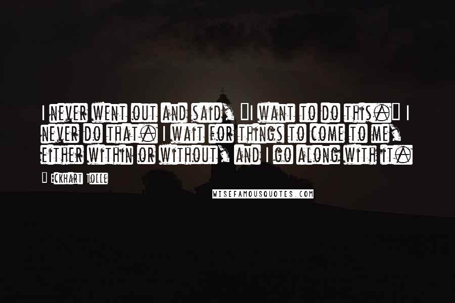 Eckhart Tolle Quotes: I never went out and said, "I want to do this." I never do that. I wait for things to come to me, either within or without, and I go along with it.