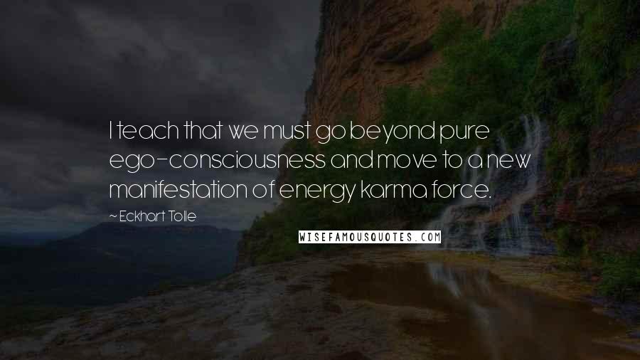 Eckhart Tolle Quotes: I teach that we must go beyond pure ego-consciousness and move to a new manifestation of energy karma force.