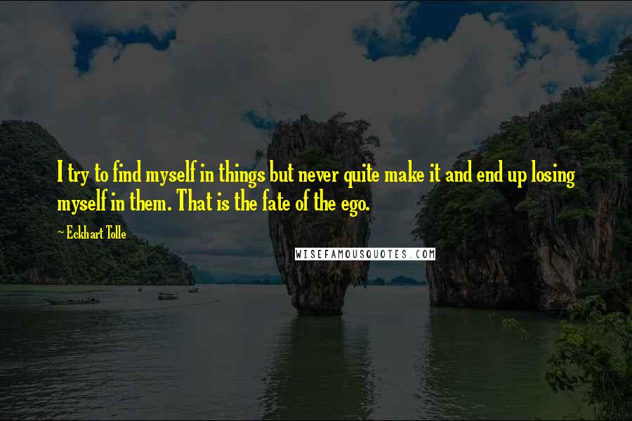 Eckhart Tolle Quotes: I try to find myself in things but never quite make it and end up losing myself in them. That is the fate of the ego.