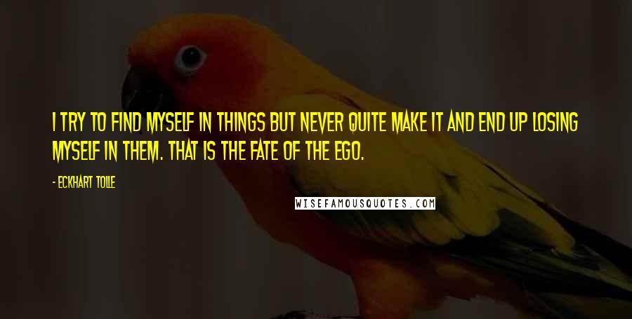 Eckhart Tolle Quotes: I try to find myself in things but never quite make it and end up losing myself in them. That is the fate of the ego.