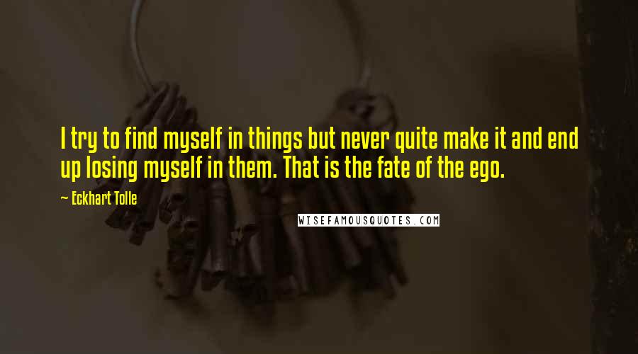 Eckhart Tolle Quotes: I try to find myself in things but never quite make it and end up losing myself in them. That is the fate of the ego.