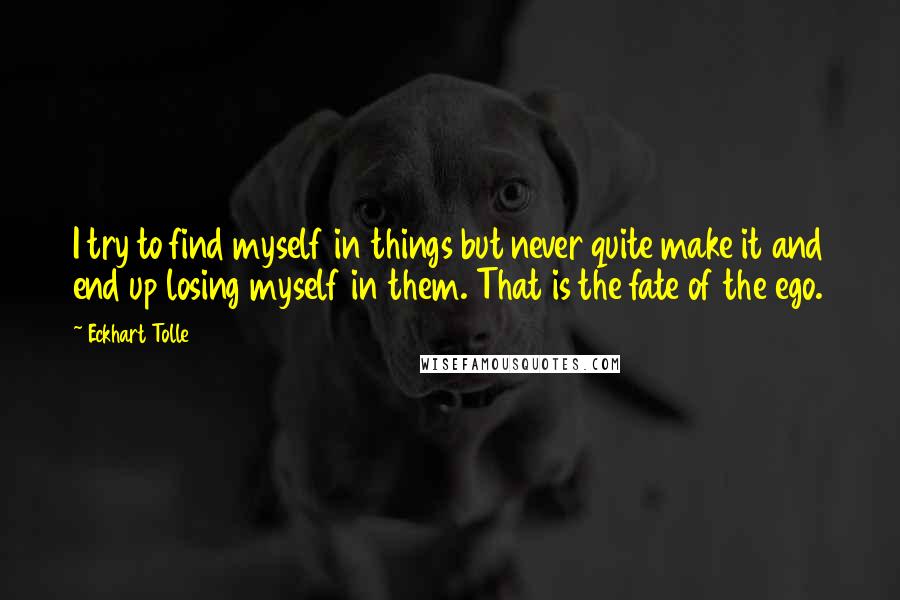 Eckhart Tolle Quotes: I try to find myself in things but never quite make it and end up losing myself in them. That is the fate of the ego.