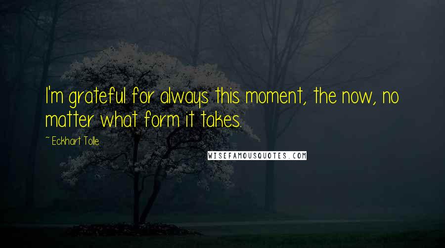 Eckhart Tolle Quotes: I'm grateful for always this moment, the now, no matter what form it takes.