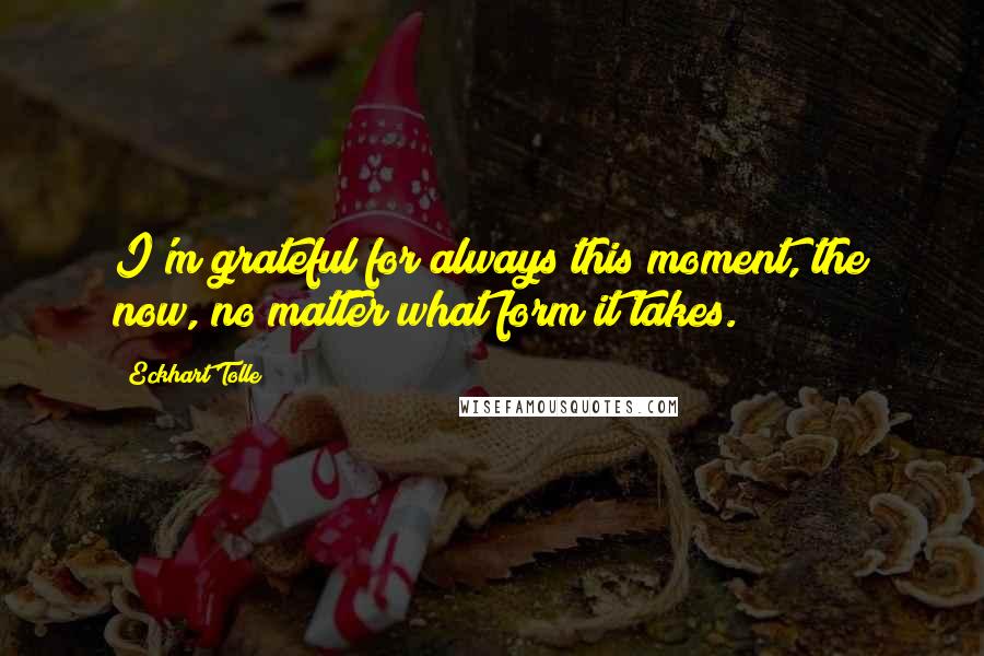 Eckhart Tolle Quotes: I'm grateful for always this moment, the now, no matter what form it takes.