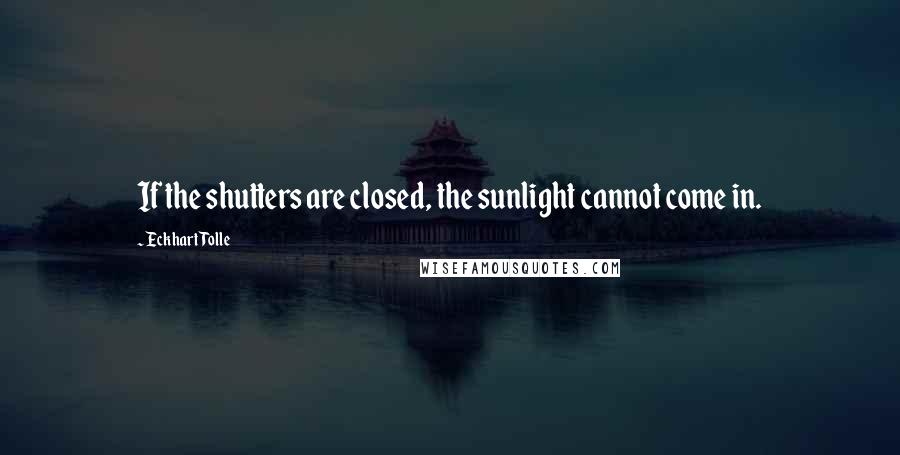 Eckhart Tolle Quotes: If the shutters are closed, the sunlight cannot come in.