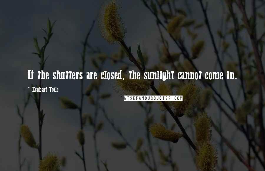 Eckhart Tolle Quotes: If the shutters are closed, the sunlight cannot come in.