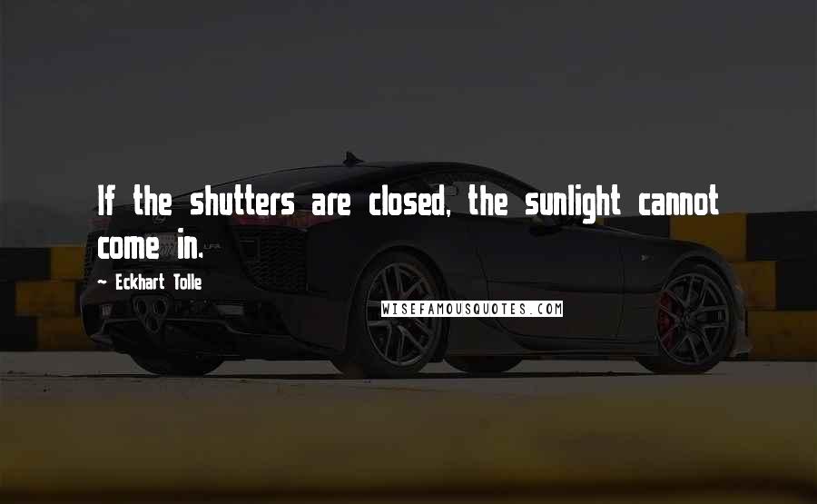 Eckhart Tolle Quotes: If the shutters are closed, the sunlight cannot come in.