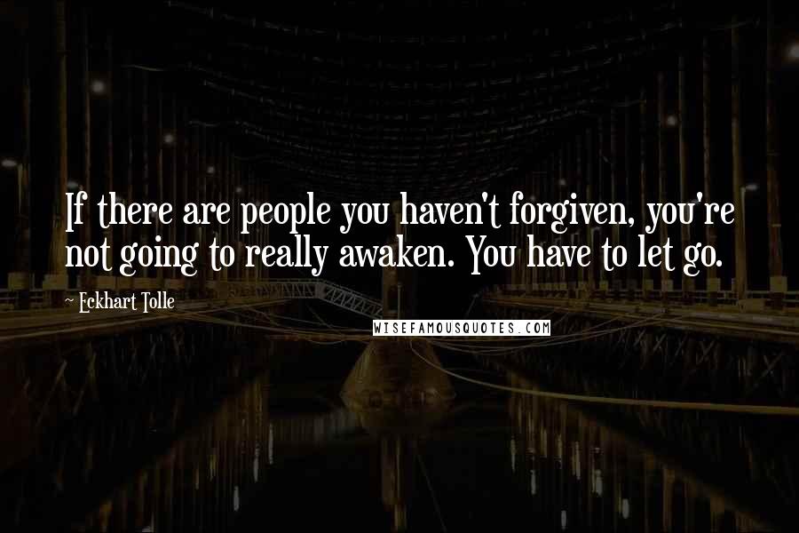 Eckhart Tolle Quotes: If there are people you haven't forgiven, you're not going to really awaken. You have to let go.