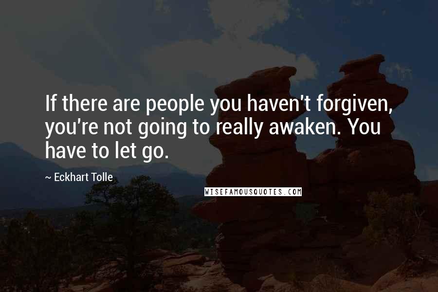 Eckhart Tolle Quotes: If there are people you haven't forgiven, you're not going to really awaken. You have to let go.