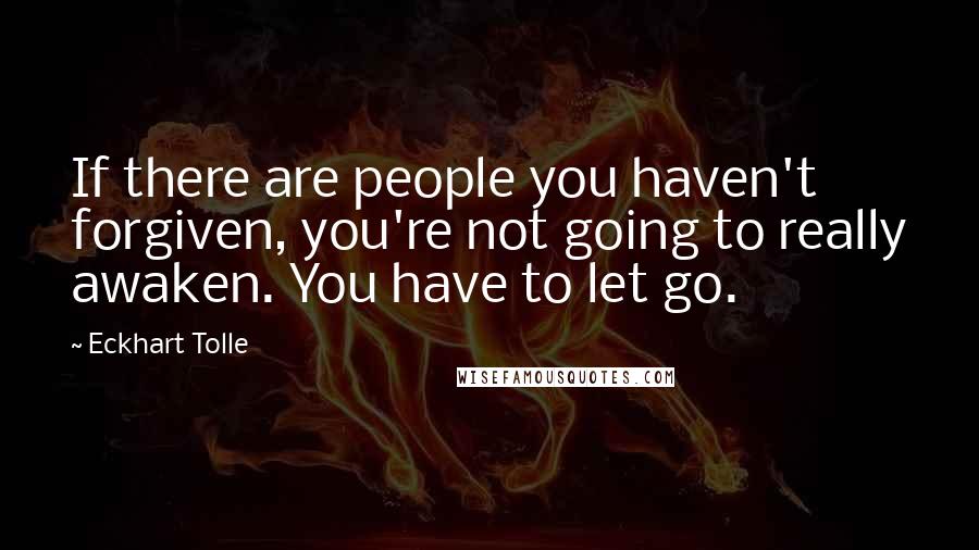 Eckhart Tolle Quotes: If there are people you haven't forgiven, you're not going to really awaken. You have to let go.