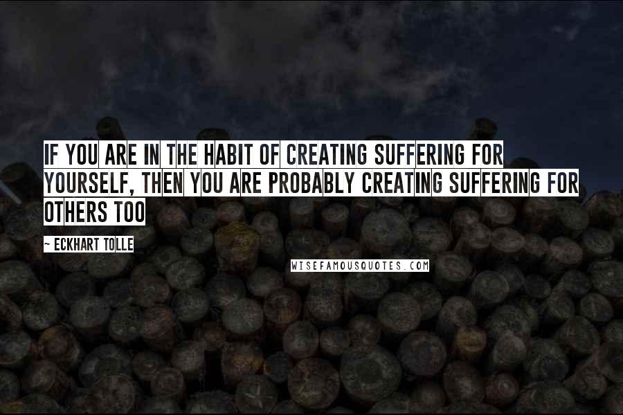 Eckhart Tolle Quotes: If you are in the habit of creating suffering for yourself, then you are probably creating suffering for others too