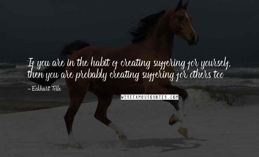 Eckhart Tolle Quotes: If you are in the habit of creating suffering for yourself, then you are probably creating suffering for others too